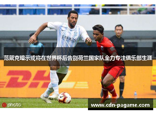 范戴克暗示或将在世界杯后告别荷兰国家队全力专注俱乐部生涯